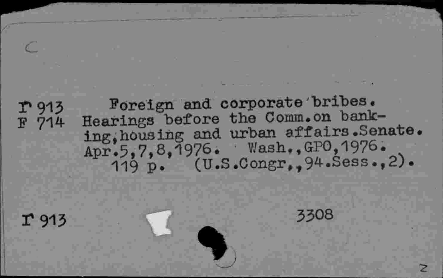 ﻿г 913
F 714
Foreign and corporate'bribes• Hearings before the Comm.on banking.housing and urban affairs.Senate. Apr.5,7,8,1976. Wash,,GPO,1976.
119 p. (U.S.CongrM94.Sess.,2)•
Г 915
3308
~z